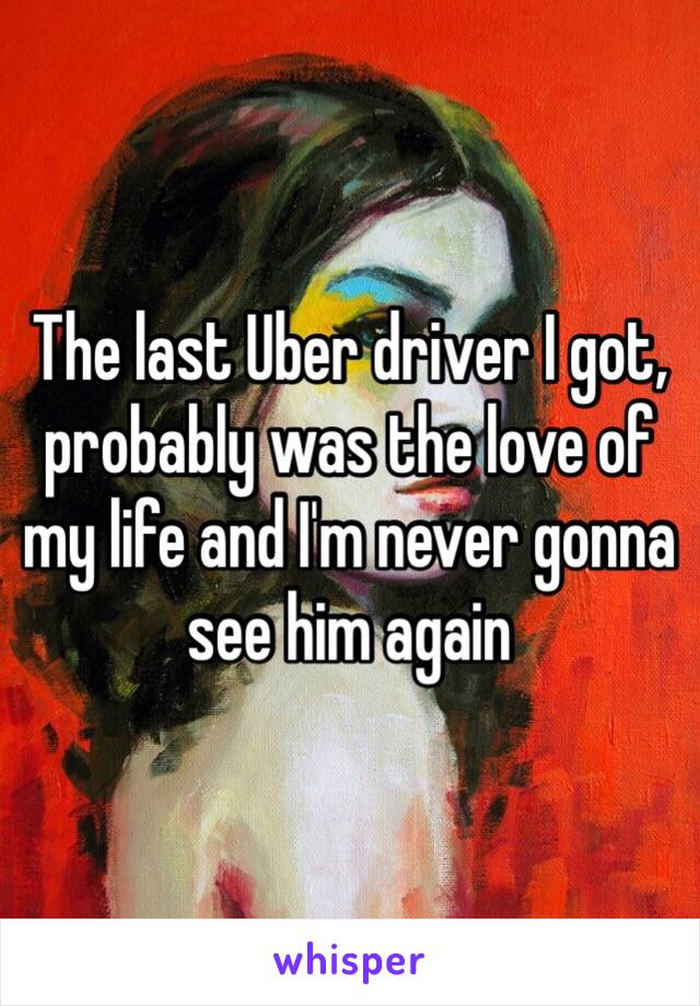 The last Uber driver I got, probably was the love of my life and I'm never gonna see him again