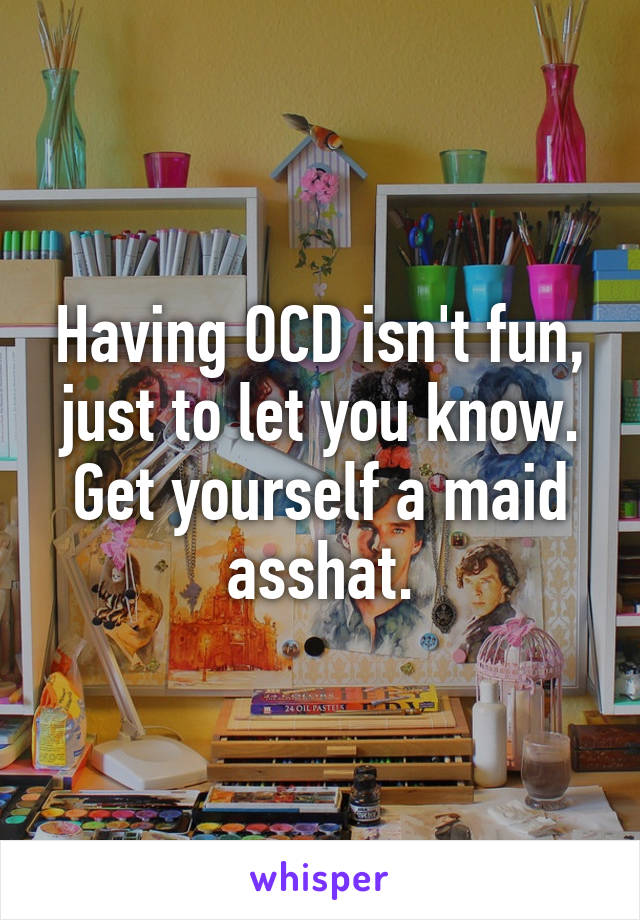 Having OCD isn't fun, just to let you know. Get yourself a maid asshat.