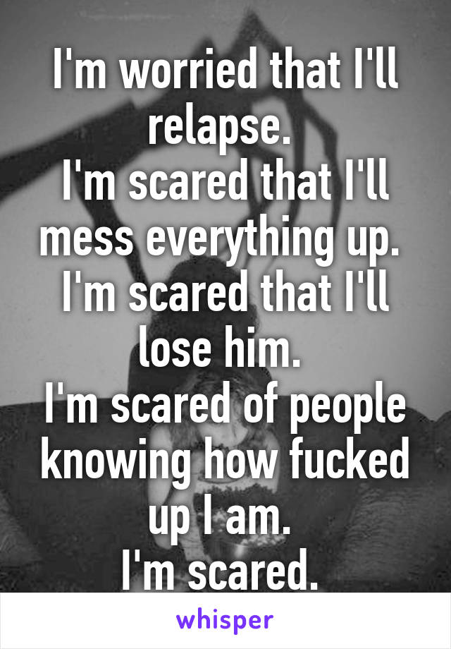 I'm worried that I'll relapse. 
I'm scared that I'll mess everything up. 
I'm scared that I'll lose him. 
I'm scared of people knowing how fucked up I am. 
I'm scared. 