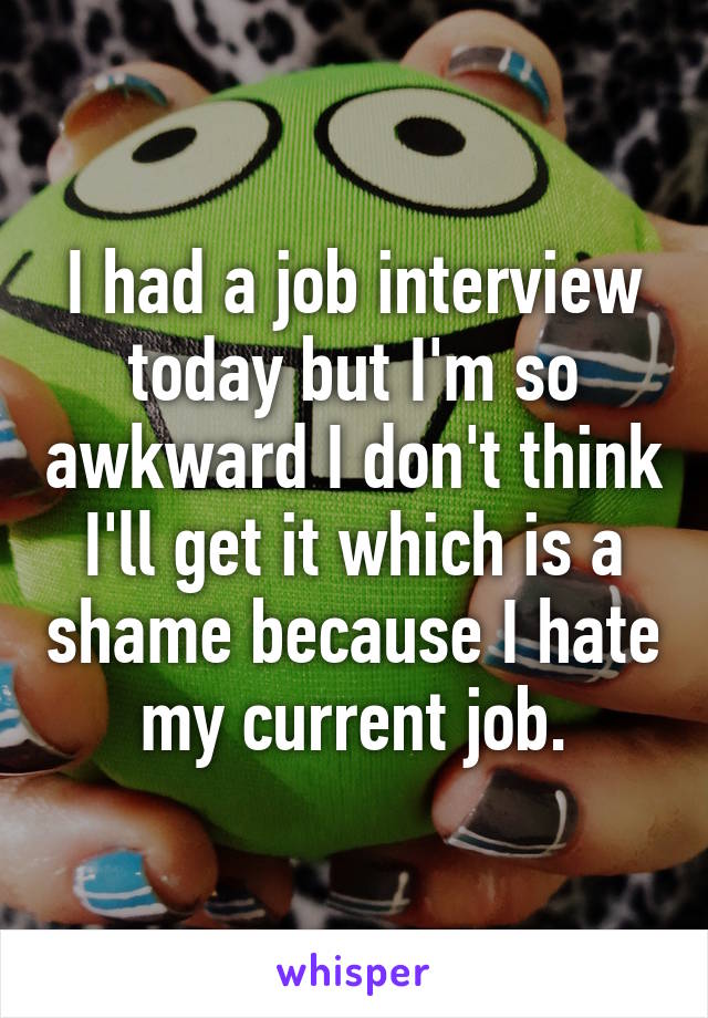 I had a job interview today but I'm so awkward I don't think I'll get it which is a shame because I hate my current job.