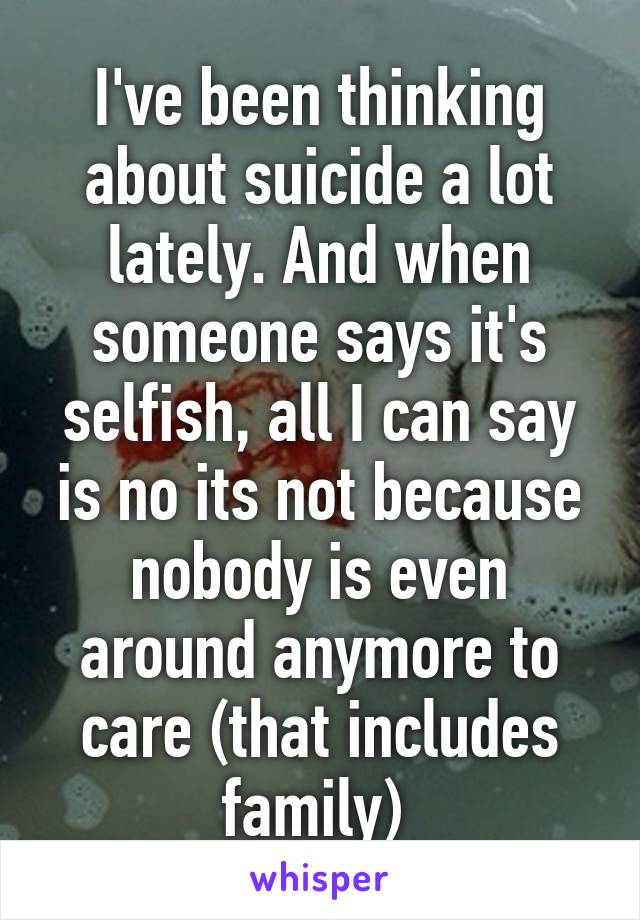 I've been thinking about suicide a lot lately. And when someone says it's selfish, all I can say is no its not because nobody is even around anymore to care (that includes family) 