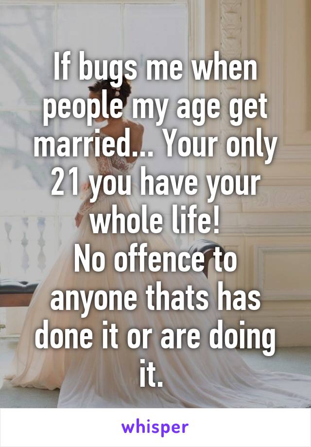 If bugs me when people my age get married... Your only 21 you have your whole life!
No offence to anyone thats has done it or are doing it. 