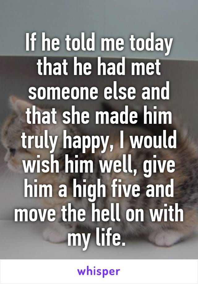 If he told me today that he had met someone else and that she made him truly happy, I would wish him well, give him a high five and move the hell on with my life. 