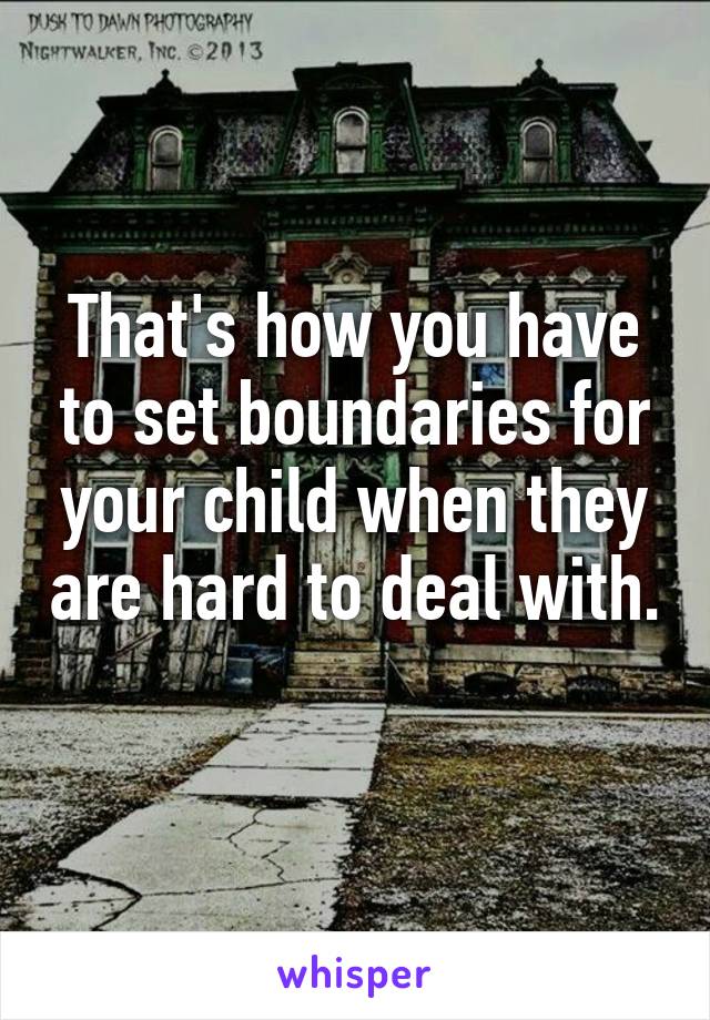 That's how you have to set boundaries for your child when they are hard to deal with. 