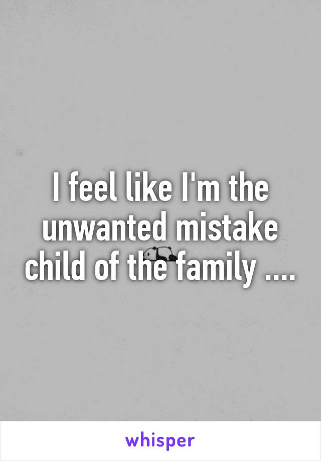 I feel like I'm the unwanted mistake child of the family ....