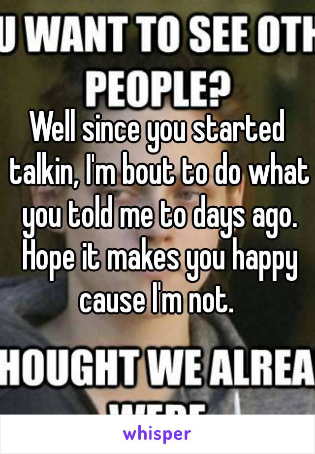 Well since you started talkin, I'm bout to do what you told me to days ago. Hope it makes you happy cause I'm not. 