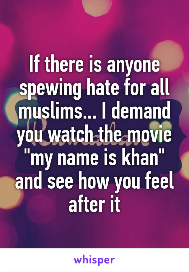 If there is anyone spewing hate for all muslims... I demand you watch the movie "my name is khan" and see how you feel after it