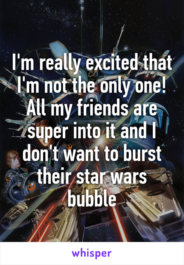 I'm really excited that I'm not the only one! All my friends are super into it and I don't want to burst their star wars bubble