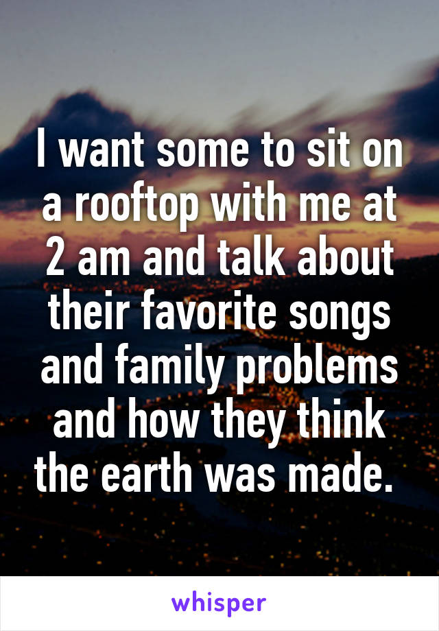 I want some to sit on a rooftop with me at 2 am and talk about their favorite songs and family problems and how they think the earth was made. 