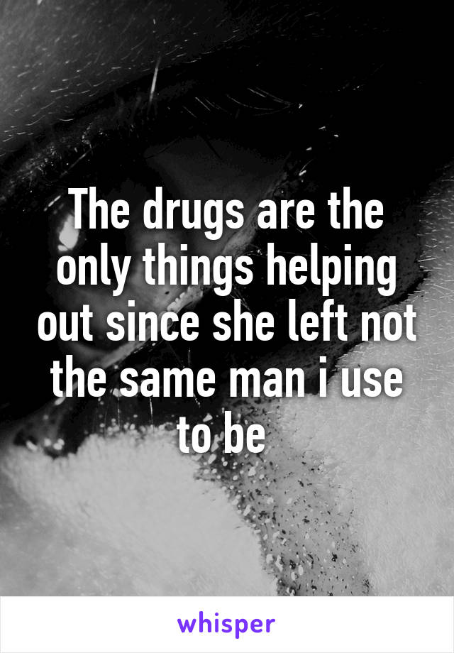 The drugs are the only things helping out since she left not the same man i use to be 