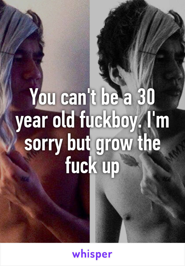 You can't be a 30 year old fuckboy. I'm sorry but grow the fuck up