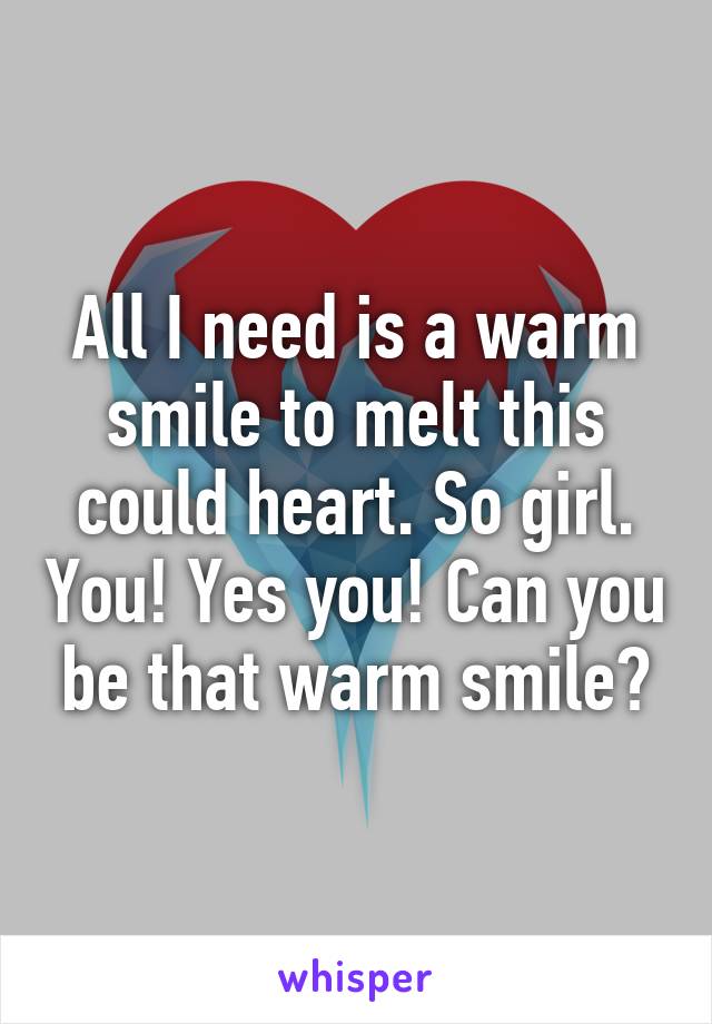 All I need is a warm smile to melt this could heart. So girl. You! Yes you! Can you be that warm smile?