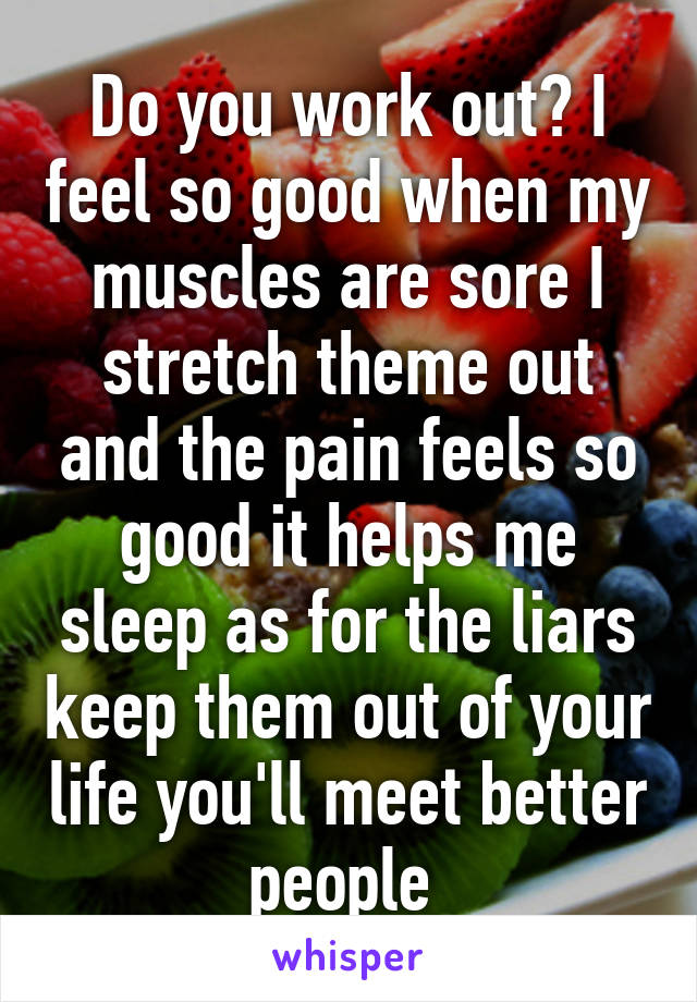 Do you work out? I feel so good when my muscles are sore I stretch theme out and the pain feels so good it helps me sleep as for the liars keep them out of your life you'll meet better people 