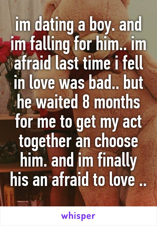 im dating a boy. and im falling for him.. im afraid last time i fell in love was bad.. but he waited 8 months for me to get my act together an choose him. and im finally his an afraid to love .. 