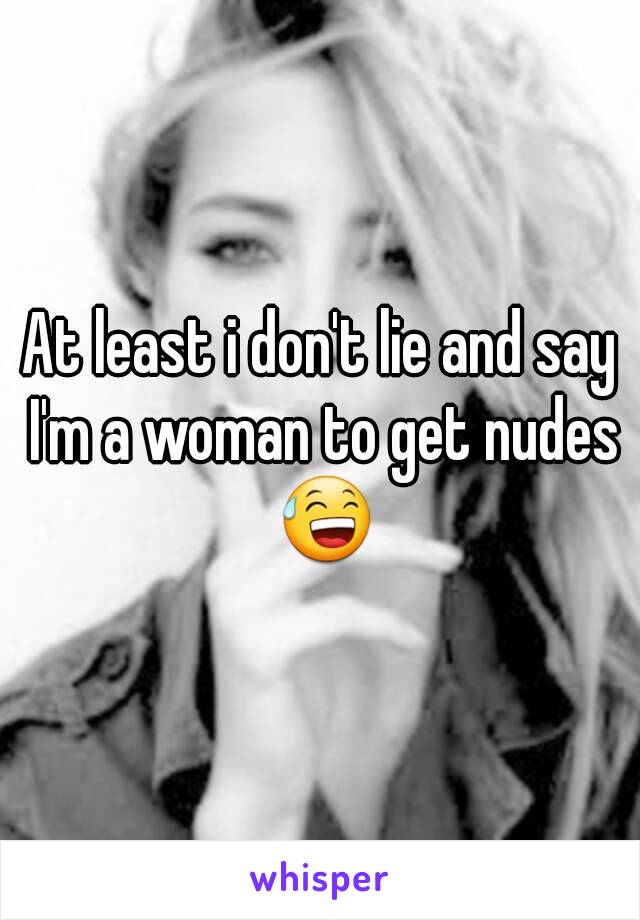 At least i don't lie and say I'm a woman to get nudes 😅