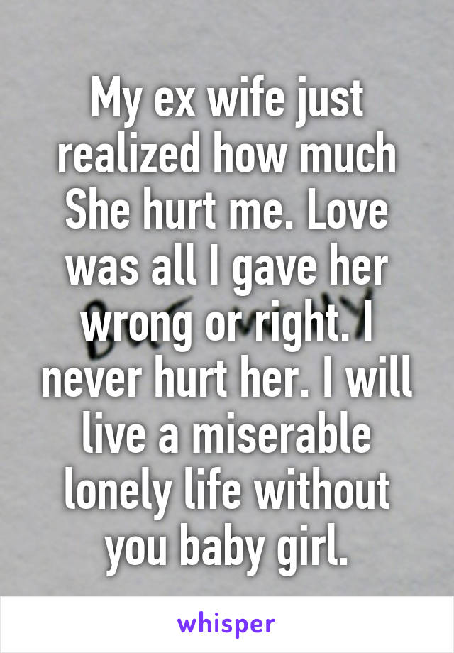 My ex wife just realized how much She hurt me. Love was all I gave her wrong or right. I never hurt her. I will live a miserable lonely life without you baby girl.