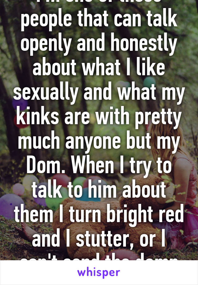 I'm one of those people that can talk openly and honestly about what I like sexually and what my kinks are with pretty much anyone but my Dom. When I try to talk to him about them I turn bright red and I stutter, or I can't send the damn text. 