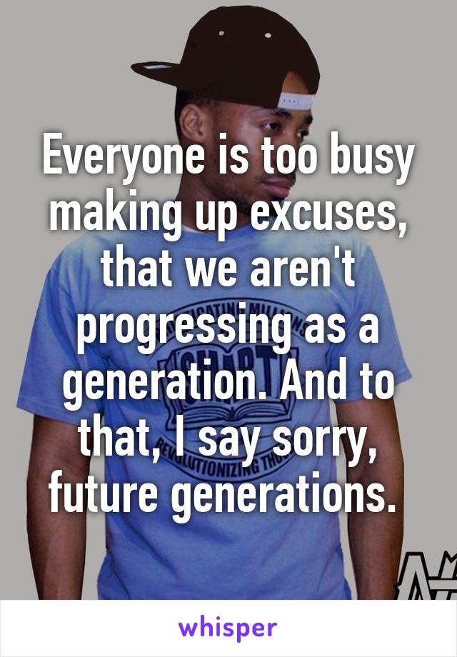 Everyone is too busy making up excuses, that we aren't progressing as a generation. And to that, I say sorry, future generations. 