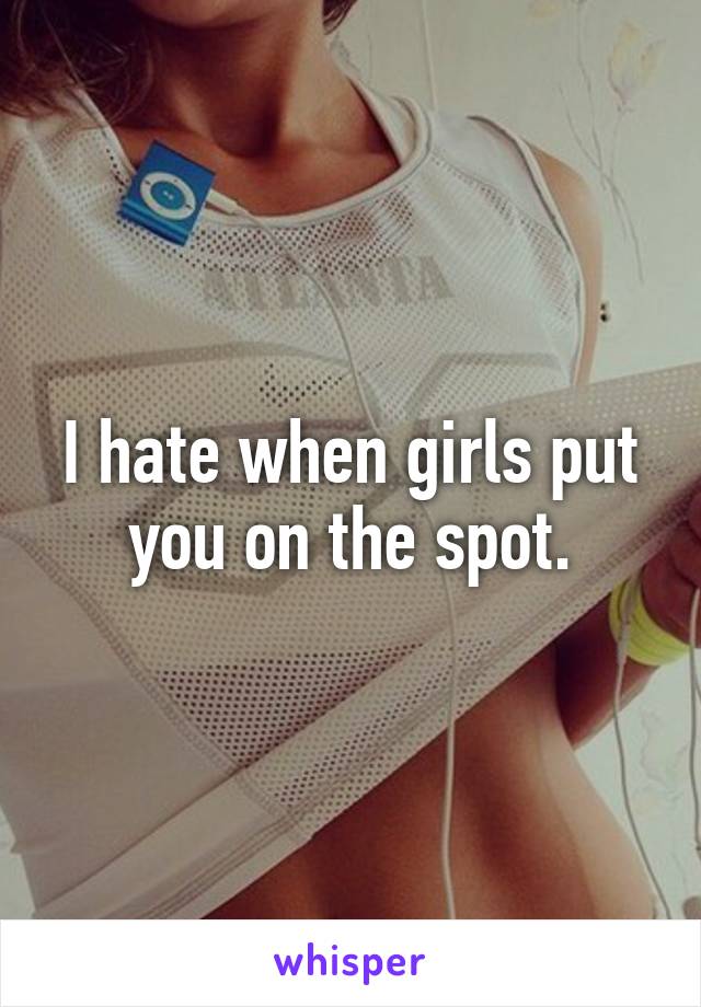 I hate when girls put you on the spot.