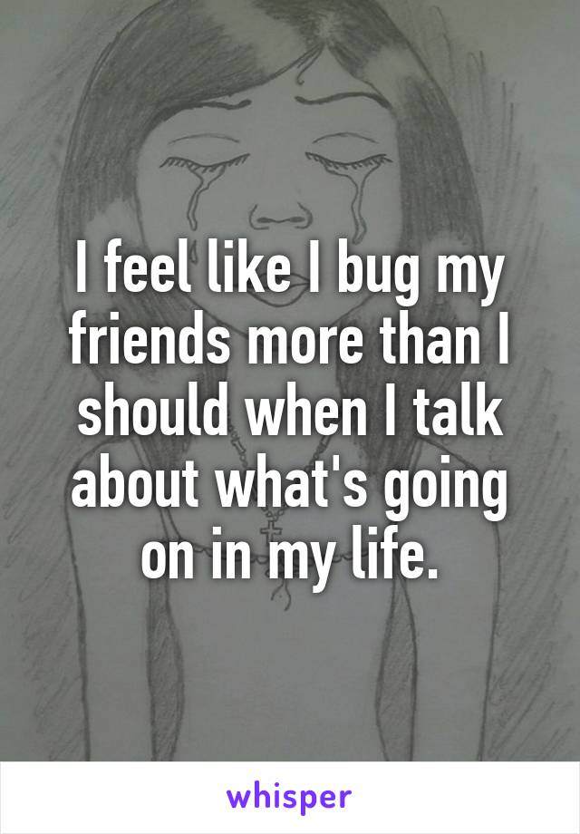 I feel like I bug my friends more than I should when I talk about what's going on in my life.