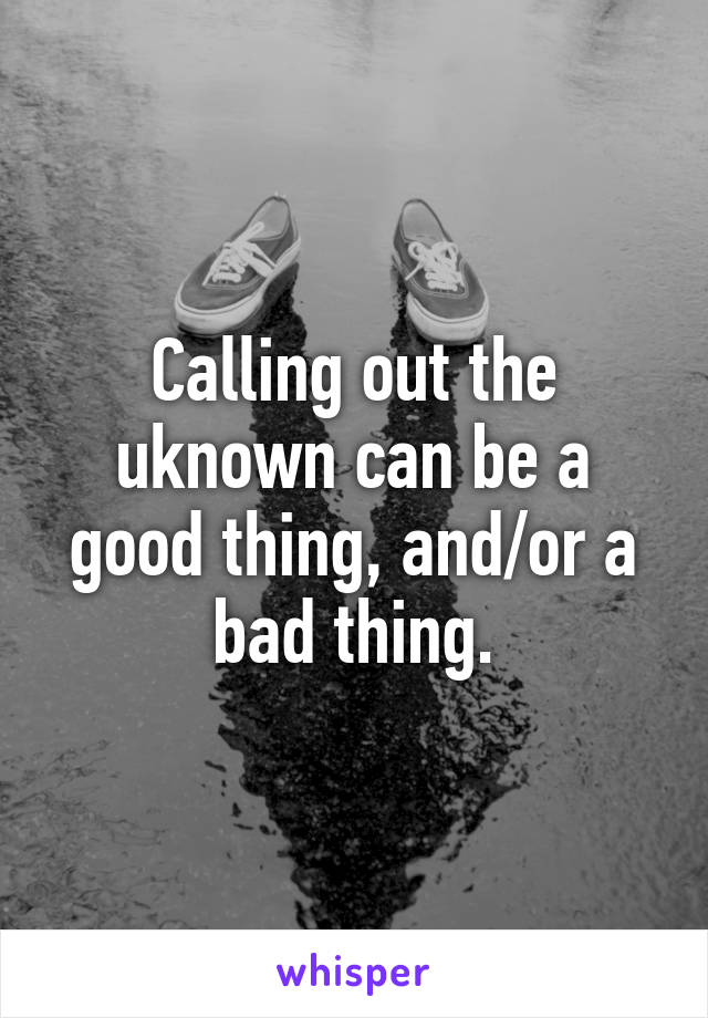 Calling out the uknown can be a good thing, and/or a bad thing.