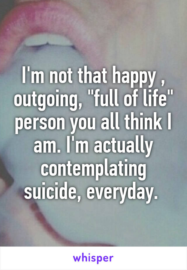 I'm not that happy , outgoing, "full of life" person you all think I am. I'm actually contemplating suicide, everyday. 