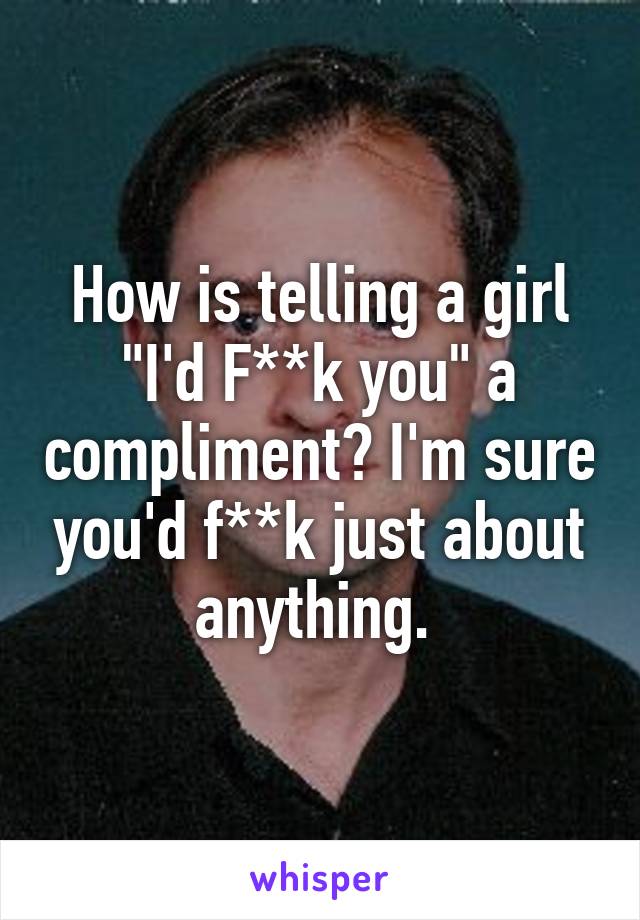 How is telling a girl "I'd F**k you" a compliment? I'm sure you'd f**k just about anything. 