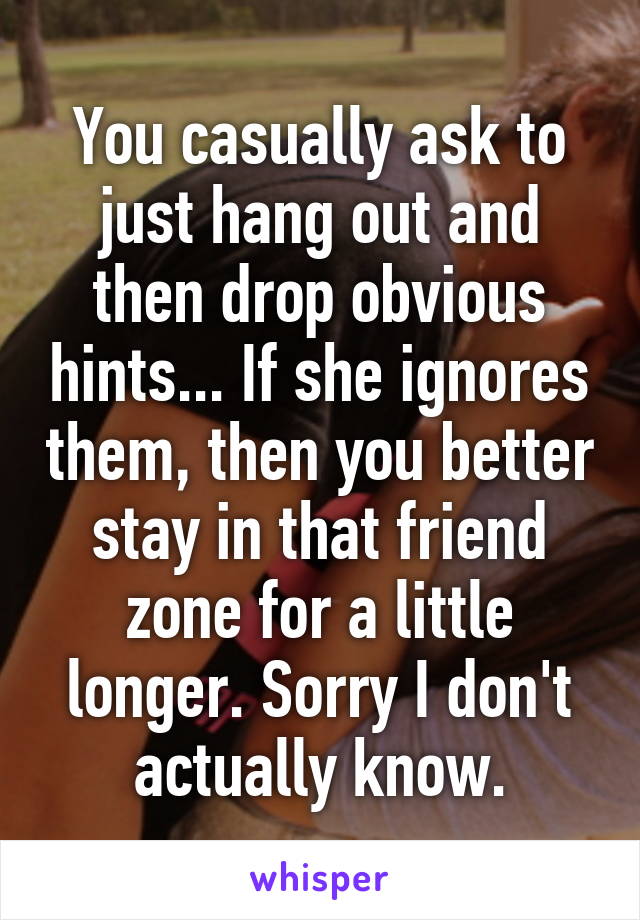 You casually ask to just hang out and then drop obvious hints... If she ignores them, then you better stay in that friend zone for a little longer. Sorry I don't actually know.