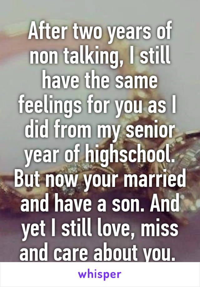 After two years of non talking, I still have the same feelings for you as I  did from my senior year of highschool. But now your married and have a son. And yet I still love, miss and care about you. 