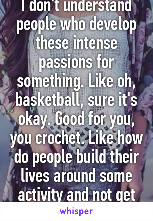 I don't understand people who develop these intense passions for something. Like oh, basketball, sure it's okay. Good for you, you crochet. Like how do people build their lives around some activity and not get immediately bored.