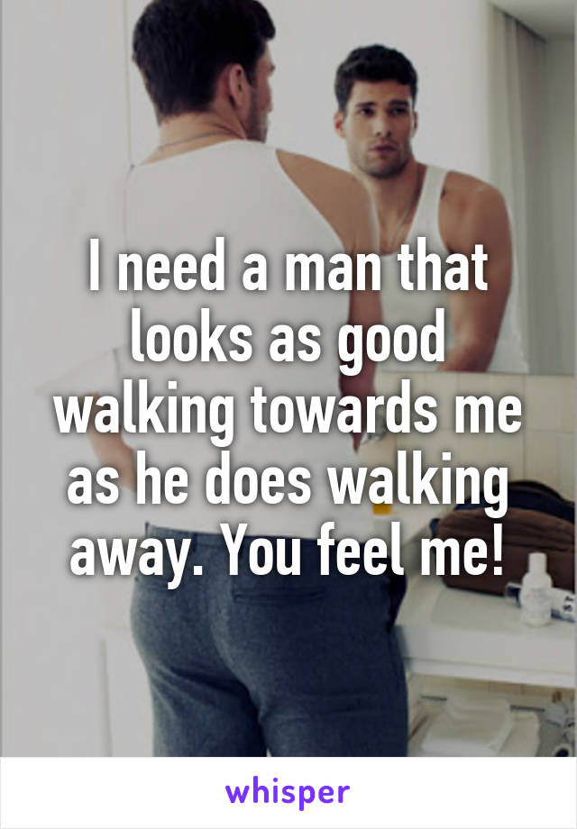 I need a man that looks as good walking towards me as he does walking away. You feel me!