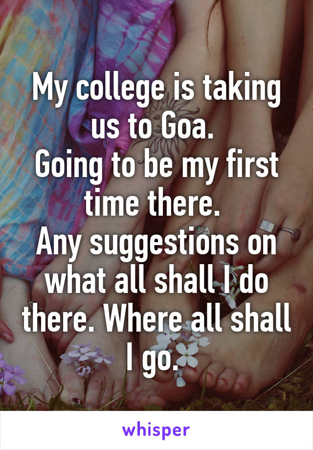 My college is taking us to Goa. 
Going to be my first time there. 
Any suggestions on what all shall I do there. Where all shall I go. 