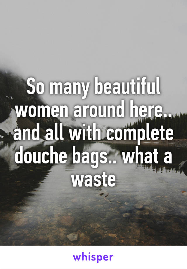 So many beautiful women around here.. and all with complete douche bags.. what a waste