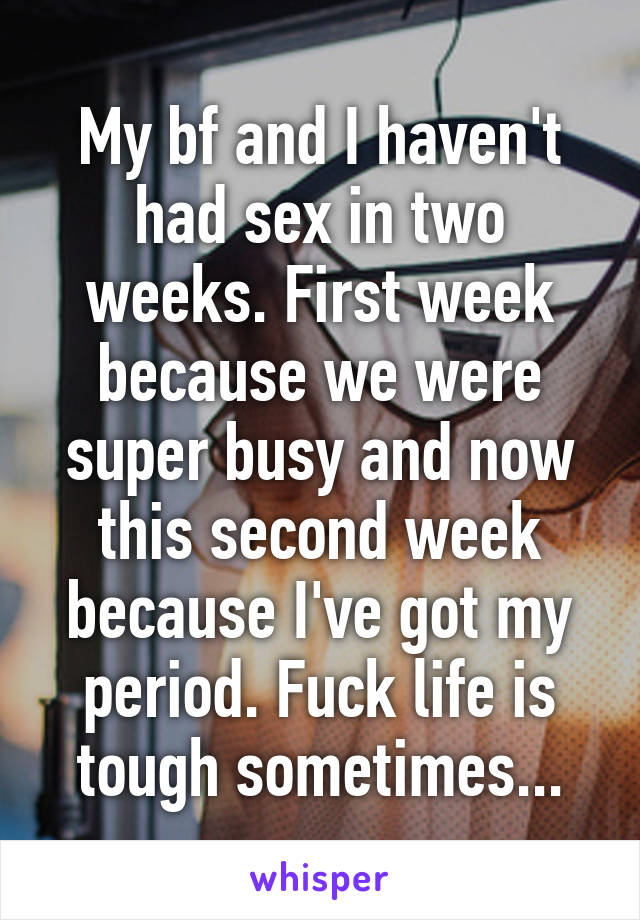 My bf and I haven't had sex in two weeks. First week because we were super busy and now this second week because I've got my period. Fuck life is tough sometimes...