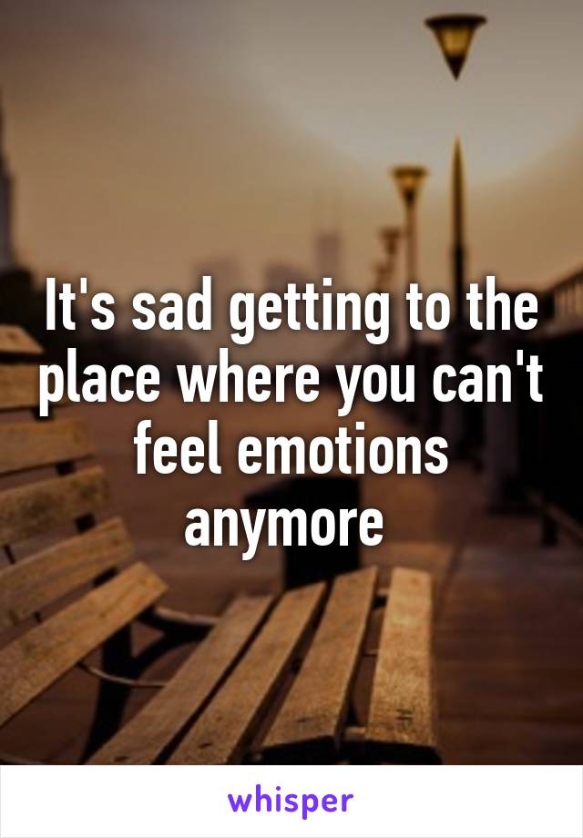 It's sad getting to the place where you can't feel emotions anymore 