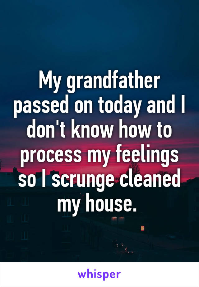 My grandfather passed on today and I don't know how to process my feelings so I scrunge cleaned my house. 