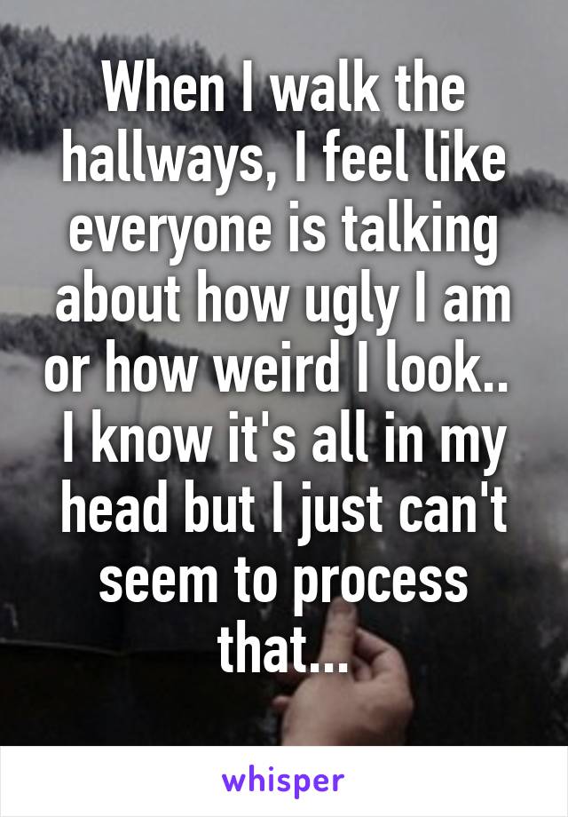 When I walk the hallways, I feel like everyone is talking about how ugly I am or how weird I look.. 
I know it's all in my head but I just can't seem to process that...
