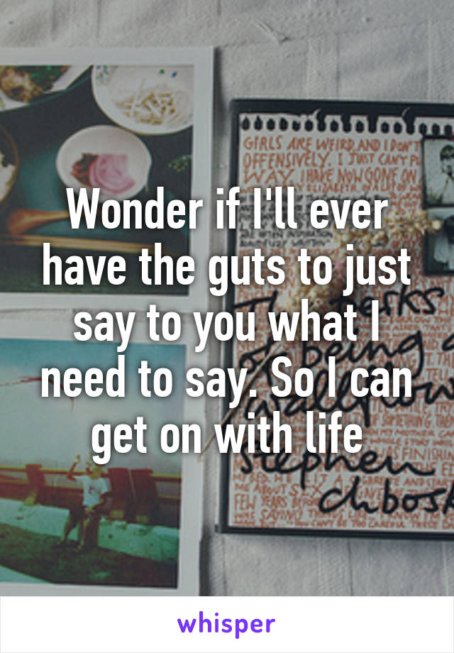 Wonder if I'll ever have the guts to just say to you what I need to say. So I can get on with life