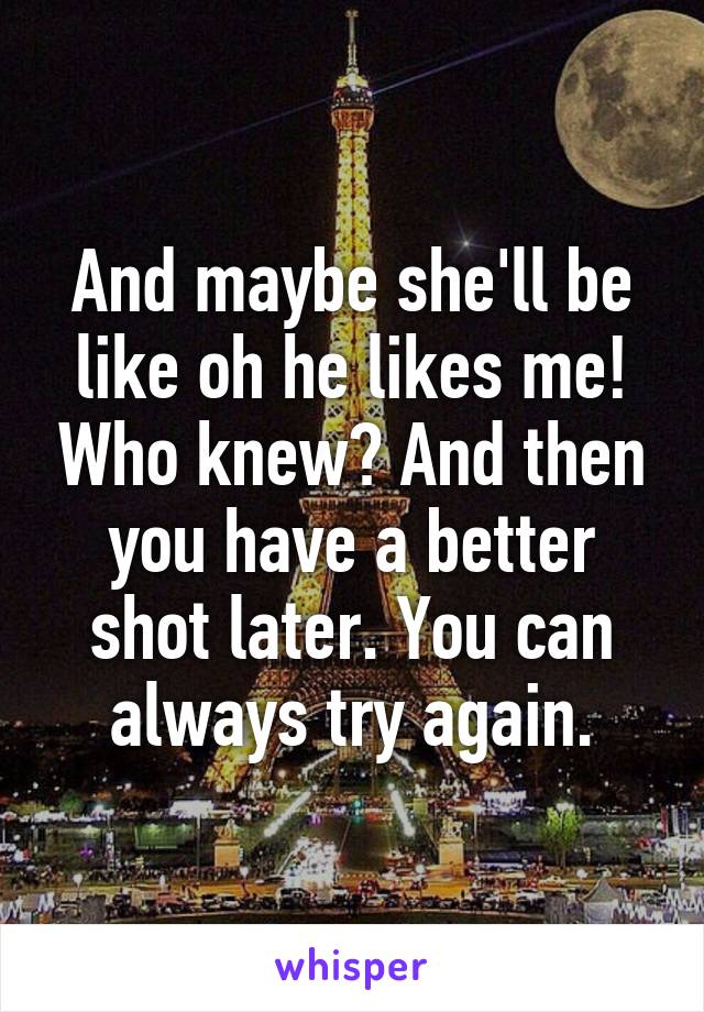 And maybe she'll be like oh he likes me! Who knew? And then you have a better shot later. You can always try again.