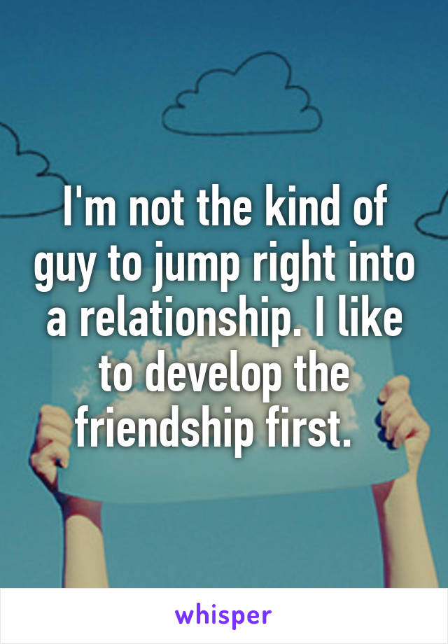 I'm not the kind of guy to jump right into a relationship. I like to develop the friendship first.  