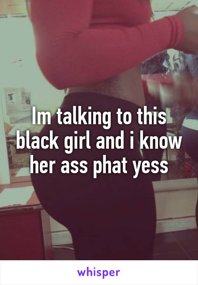 Im talking to this black girl and i know her ass phat yess