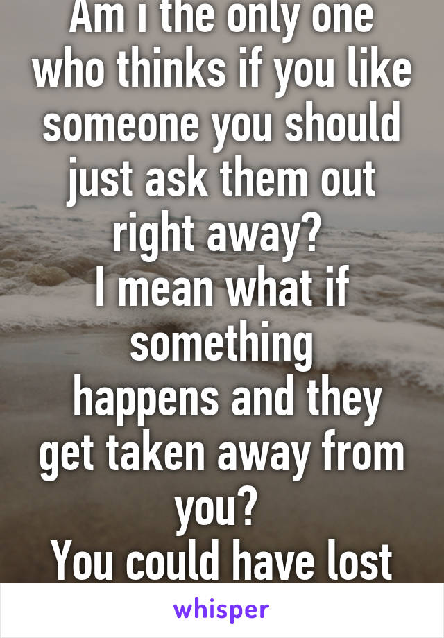 Am i the only one who thinks if you like someone you should just ask them out right away? 
I mean what if something
 happens and they get taken away from you? 
You could have lost your chance. 