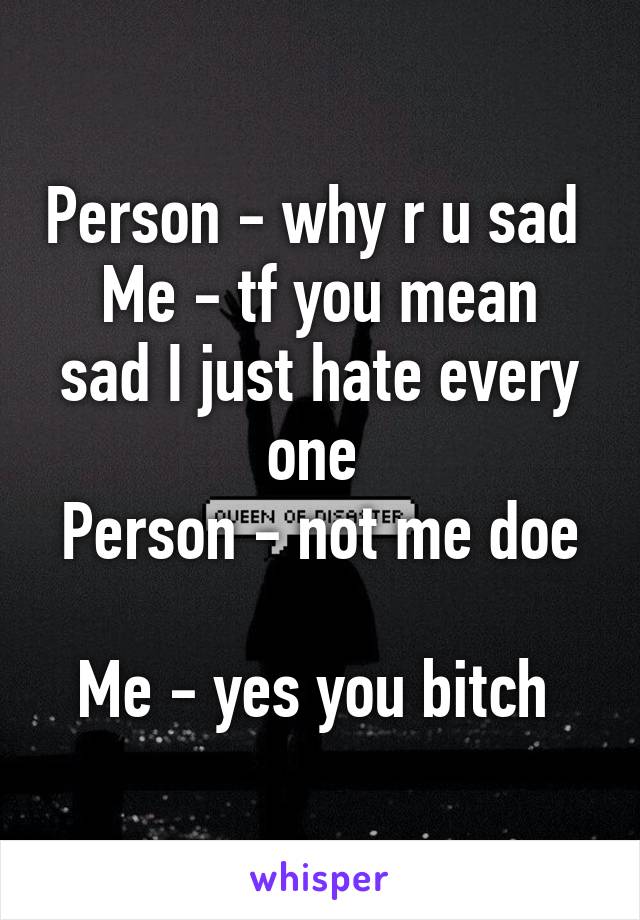 Person - why r u sad 
Me - tf you mean sad I just hate every one 
Person - not me doe 
Me - yes you bitch 