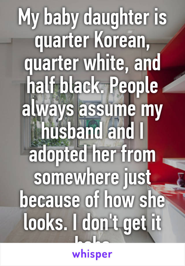 My baby daughter is quarter Korean, quarter white, and half black. People always assume my husband and I adopted her from somewhere just because of how she looks. I don't get it haha