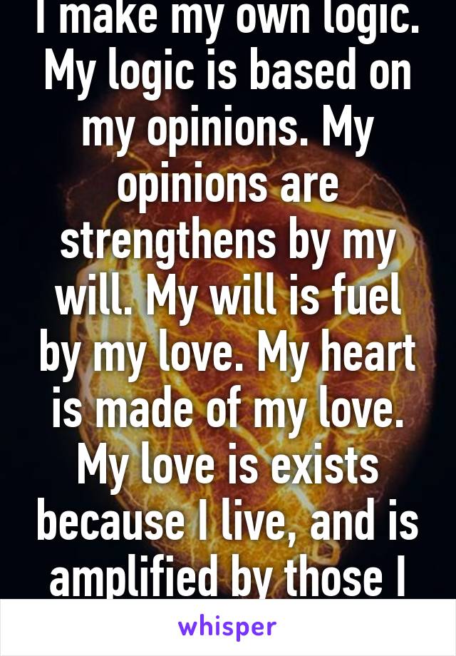 I make my own logic. My logic is based on my opinions. My opinions are strengthens by my will. My will is fuel by my love. My heart is made of my love. My love is exists because I live, and is amplified by those I love. We are love. 