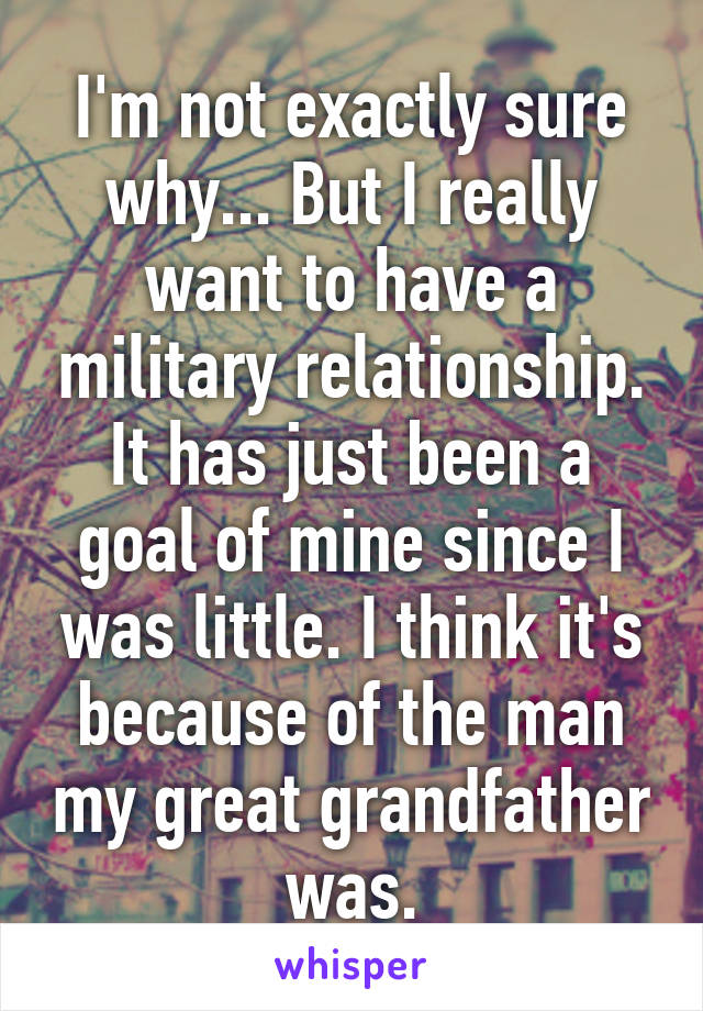 I'm not exactly sure why... But I really want to have a military relationship. It has just been a goal of mine since I was little. I think it's because of the man my great grandfather was.