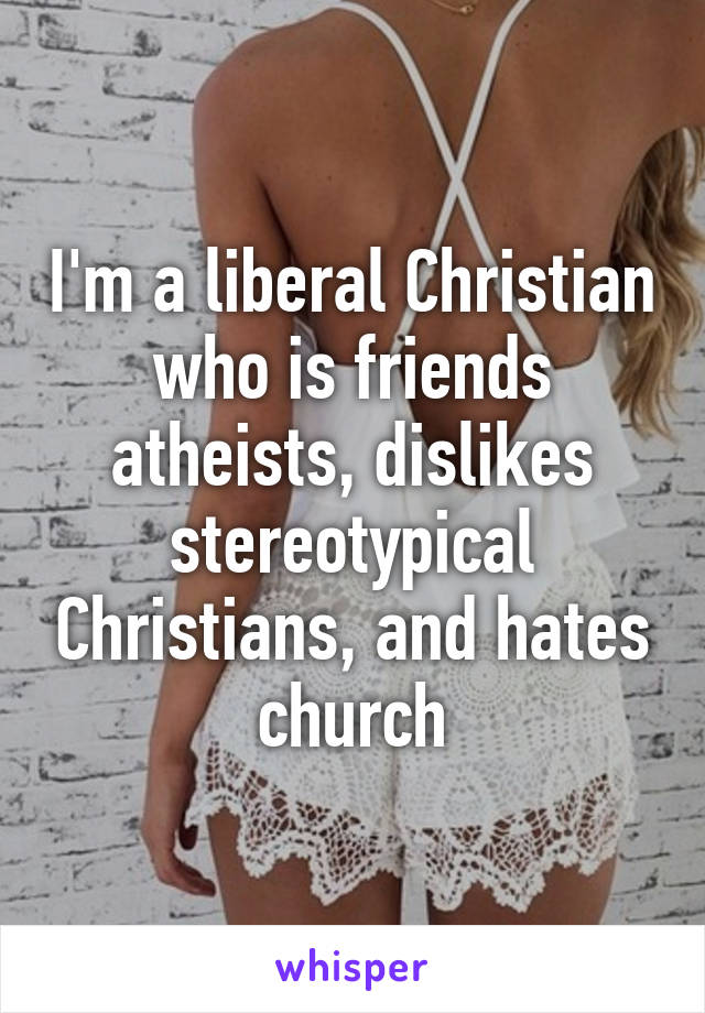 I'm a liberal Christian who is friends atheists, dislikes stereotypical Christians, and hates church