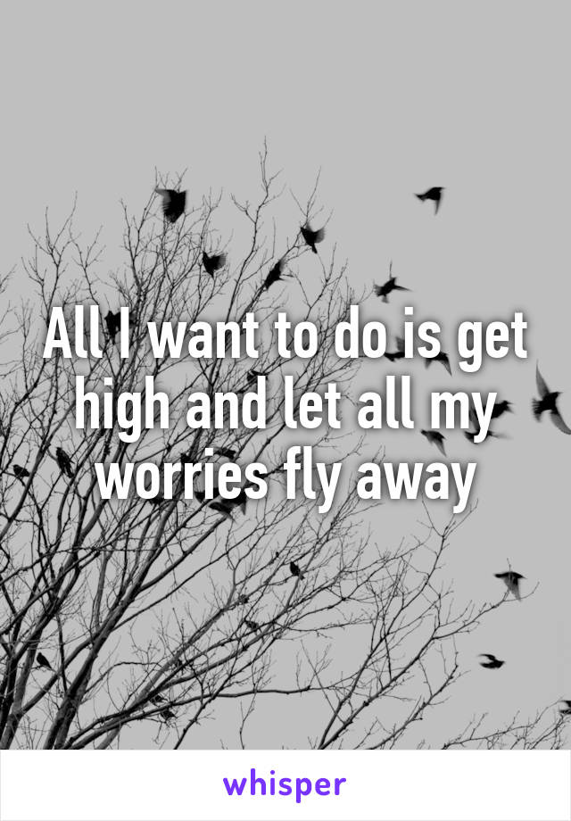 All I want to do is get high and let all my worries fly away