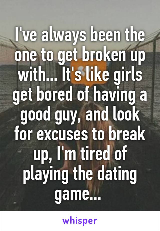 I've always been the one to get broken up with... It's like girls get bored of having a good guy, and look for excuses to break up, I'm tired of playing the dating game... 