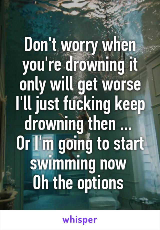 Don't worry when you're drowning it only will get worse I'll just fucking keep drowning then ... 
Or I'm going to start swimming now 
Oh the options 